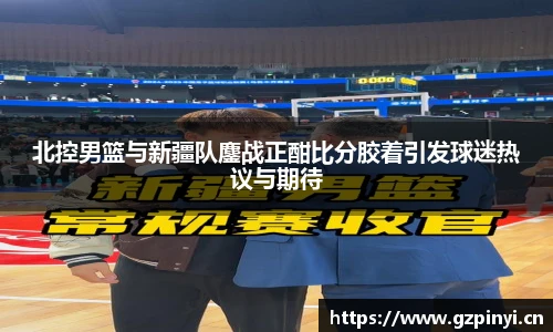 北控男篮与新疆队鏖战正酣比分胶着引发球迷热议与期待